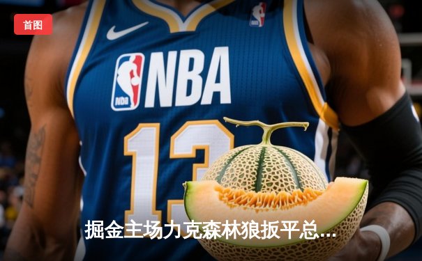 掘金主场力克森林狼扳平总比分 约基奇35+16+4率队上演逆转好戏